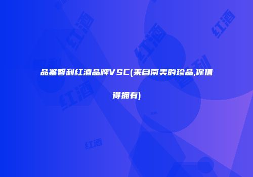品鉴智利红酒品牌VSC(来自南美的珍品,你值得拥有)
