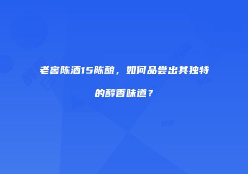 老窖陈酒15陈酿，如何品尝出其独特的醇香味道？