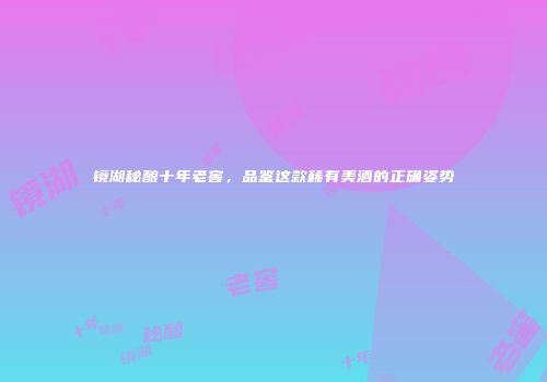 镜湖秘酿十年老窖，品鉴这款稀有美酒的正确姿势