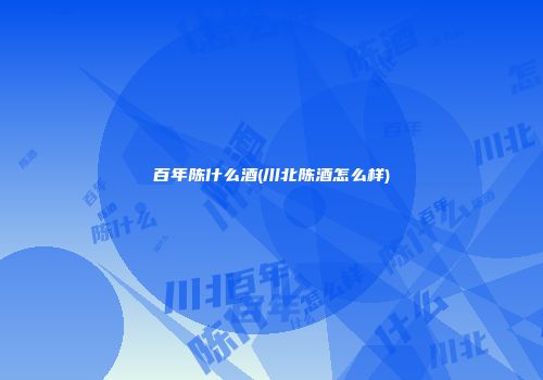 百年陈什么酒(川北陈酒怎么样)