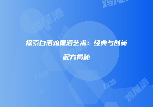 探索白酒鸡尾酒艺术：经典与创新配方揭秘
