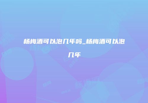 杨梅酒可以泡几年吗_杨梅酒可以泡几年