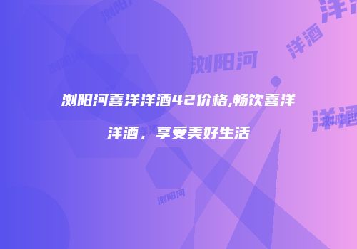 浏阳河喜洋洋酒42价格,畅饮喜洋洋酒，享受美好生活