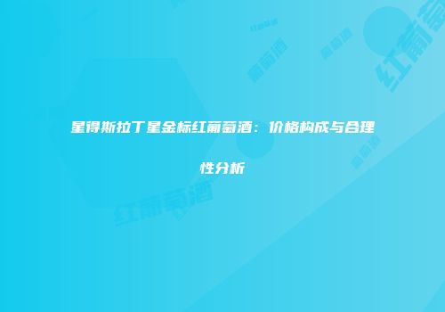 星得斯拉丁星金标红葡萄酒：价格构成与合理性分析