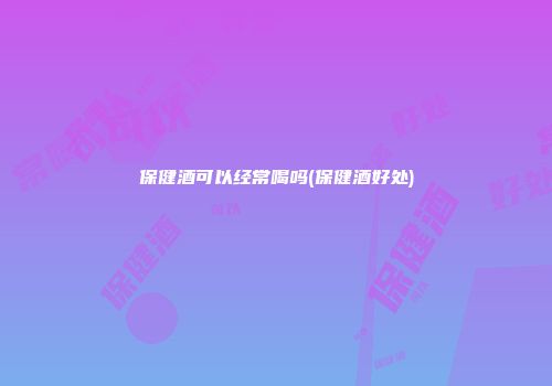 保健酒可以经常喝吗(保健酒好处)