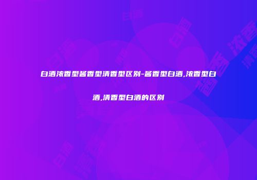 白酒浓香型酱香型清香型区别-酱香型白酒,浓香型白酒,清香型白酒的区别