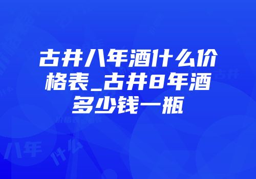 古井八年酒什么价格表_古井8年酒多少钱一瓶
