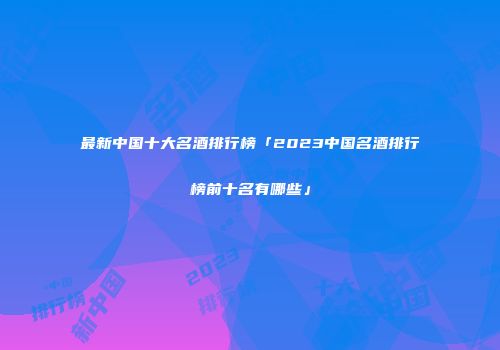 最新中国十大名酒排行榜「2023中国名酒排行榜前十名有哪些」