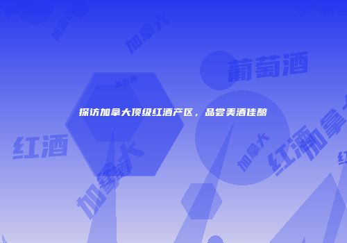 探访加拿大顶级红酒产区，品尝美酒佳酿