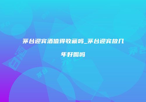 茅台迎宾酒值得收藏吗_茅台迎宾放几年好喝吗