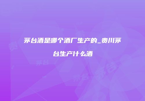 茅台酒是哪个酒厂生产的_贵川茅台生产什么酒
