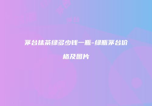 茅台抹茶绿多少钱一瓶-绿瓶茅台价格及图片