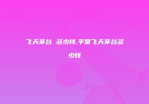 飞天茅台 多少钱,平常飞天茅台多少钱