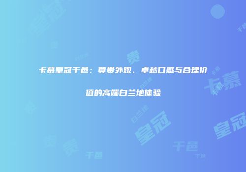 卡慕皇冠干邑：尊贵外观、卓越口感与合理价值的高端白兰地体验