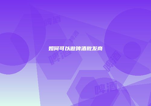 如何可以做啤酒批发商