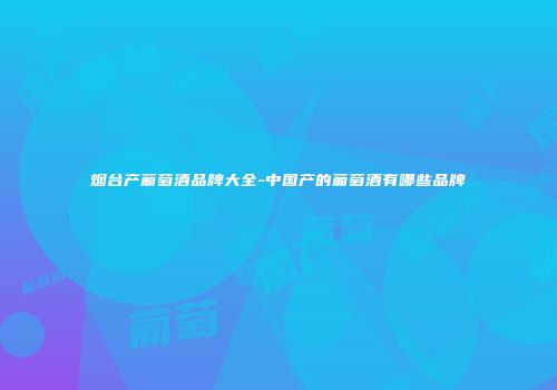 烟台产葡萄酒品牌大全-中国产的葡萄酒有哪些品牌