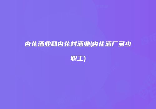 杏花酒业和杏花村酒业(杏花酒厂多少职工)
