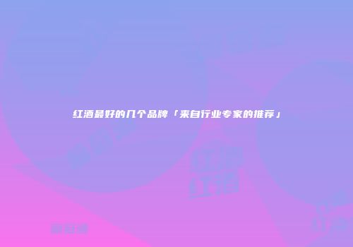 红酒最好的几个品牌「来自行业专家的推荐」