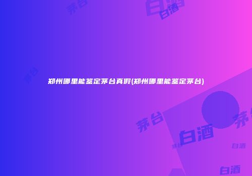 郑州哪里能鉴定茅台真假(郑州哪里能鉴定茅台)