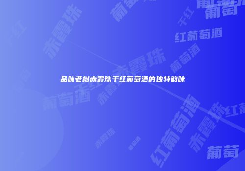 品味老树赤霞珠干红葡萄酒的独特韵味
