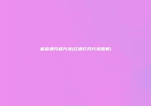 葡萄酒开启方法(红酒打开方法图解)