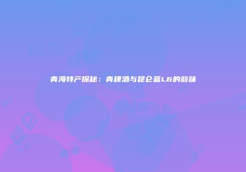 青海特产探秘：青稞酒与昆仑蓝L6的韵味