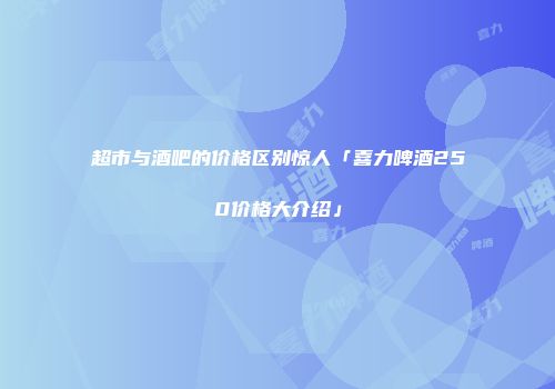 超市与酒吧的价格区别惊人「喜力啤酒250价格大介绍」