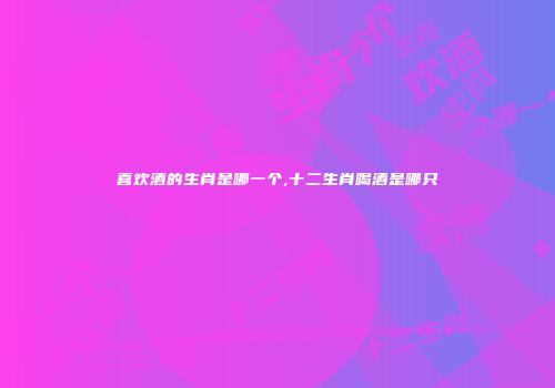 喜欢酒的生肖是哪一个,十二生肖喝酒是哪只