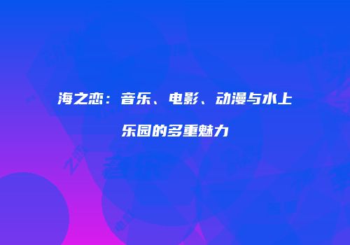 海之恋：音乐、电影、动漫与水上乐园的多重魅力