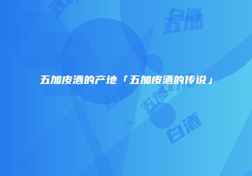 五加皮酒的产地「五加皮酒的传说」