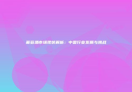 葡萄酒市场现状解析：中国行业发展与挑战