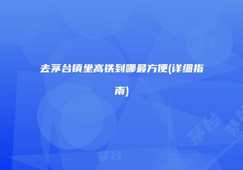 去茅台镇坐高铁到哪最方便(详细指南)