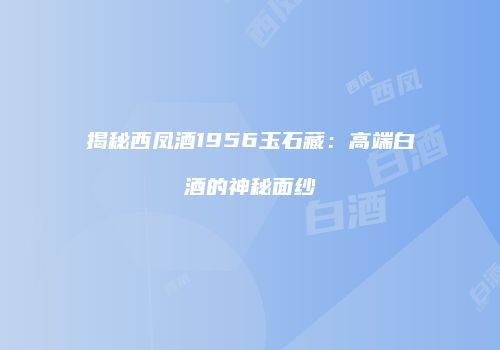 揭秘西凤酒1956玉石藏：高端白酒的神秘面纱