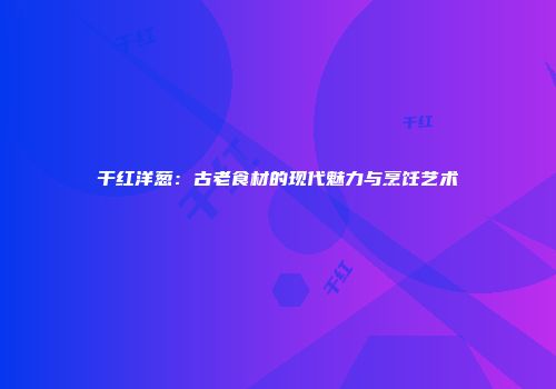 干红洋葱：古老食材的现代魅力与烹饪艺术