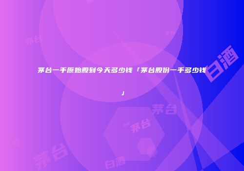 茅台一手原始股到今天多少钱「茅台股份一手多少钱」