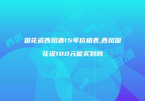 国花瓷西凤酒15年价格表,西凤国花瓷100元能买到吗