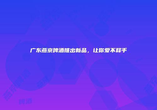 广东燕京啤酒推出新品，让你爱不释手