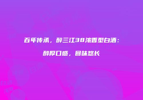 百年传承，醉三江38浓香型白酒：醇厚口感，回味悠长