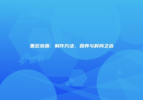 黑豆泡酒：制作方法、营养与时尚之选