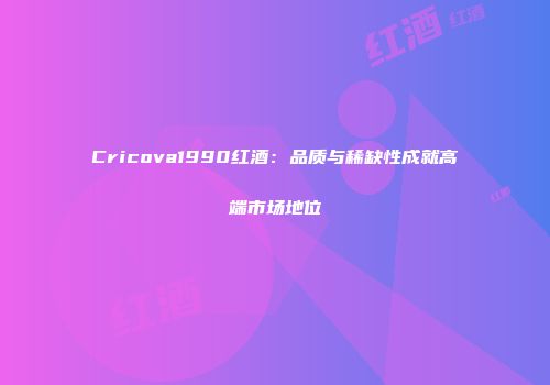Cricova1990红酒：品质与稀缺性成就高端市场地位