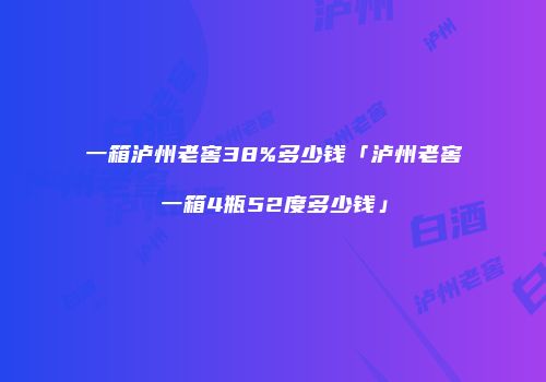 一箱泸州老窖38%多少钱「泸州老窖一箱4瓶52度多少钱」