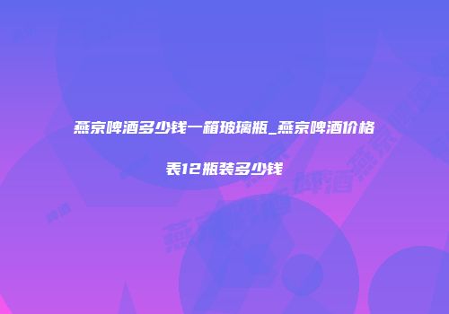 燕京啤酒多少钱一箱玻璃瓶_燕京啤酒价格表12瓶装多少钱