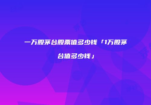 一万股茅台股票值多少钱「1万股茅台值多少钱」