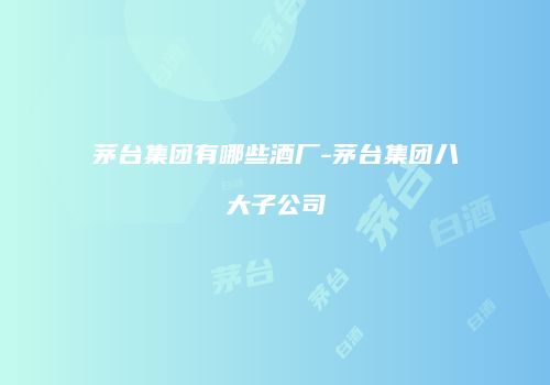 茅台集团有哪些酒厂-茅台集团八大子公司