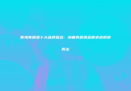 青海青稞酒十大品牌盘点：纳曲青稞酒品质卓越脱颖而出
