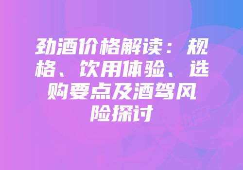 劲酒价格解读：规格、饮用体验、选购要点及酒驾风险探讨