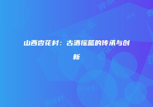 山西杏花村：古酒摇篮的传承与创新
