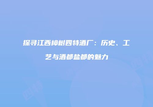 探寻江西樟树四特酒厂：历史、工艺与酒都盐都的魅力