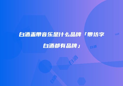 白酒盖带音乐是什么品牌「带坊字白酒都有品牌」