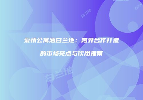 爱情公寓酒白兰地：跨界合作打造的市场亮点与饮用指南